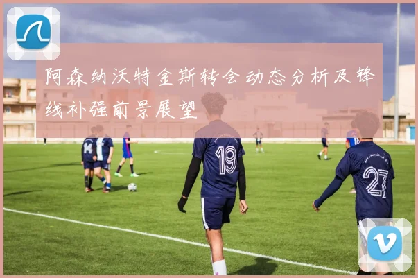 阿森纳沃特金斯转会动态分析及锋线补强前景展望