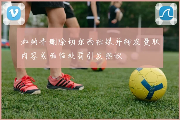 加纳乔删除切尔西社媒并转发曼联内容或面临处罚引发热议